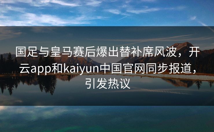 国足与皇马赛后爆出替补席风波,开云app和kaiyun中国官网同步报道,引发热议 国足与皇马赛后爆出替补席风波,开云app和kaiyun中国官网同步报道,引发热议