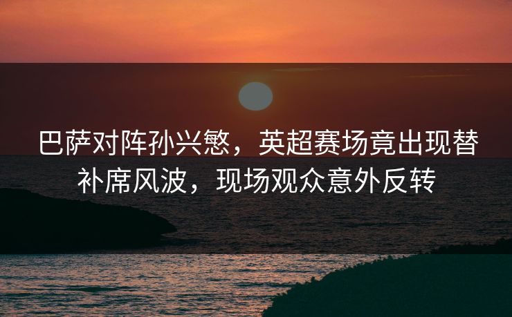 巴萨对阵孙兴慜，英超赛场竟出现替补席风波，现场观众意外反转