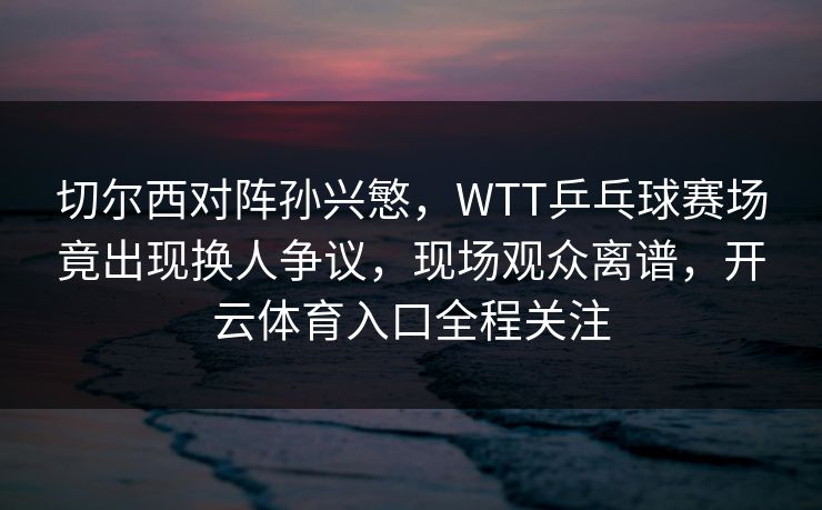 切尔西对阵孙兴慜,WTT乒乓球赛场竟出现换人争议,现场观众离谱,开云体育入口全程关注