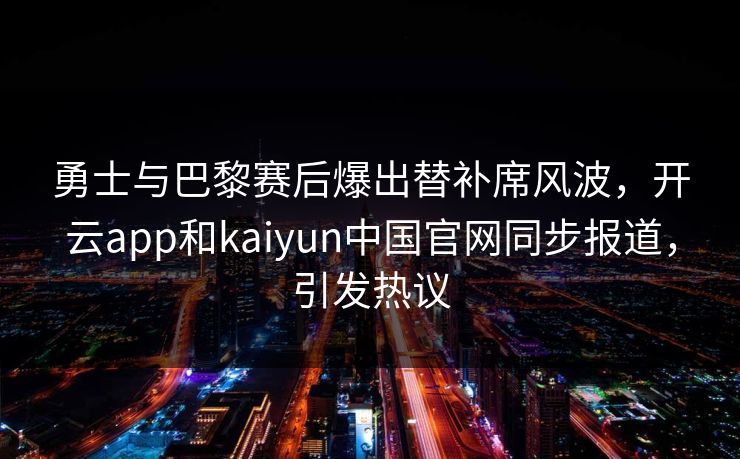 勇士与巴黎赛后爆出替补席风波，开云app和kaiyun中国官网同步报道，引发热议