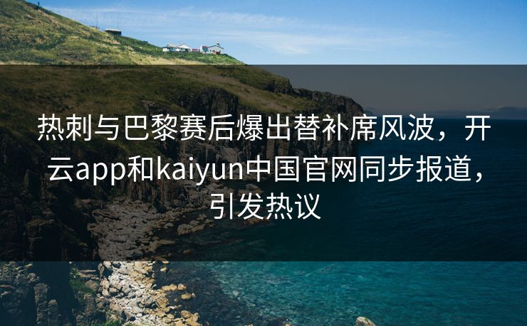 热刺与巴黎赛后爆出替补席风波，开云app和kaiyun中国官网同步报道，引发热议