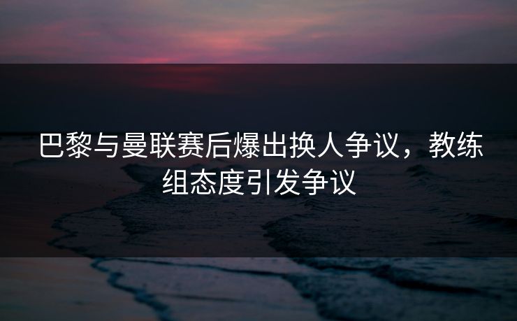 巴黎与曼联赛后爆出换人争议，教练组态度引发争议