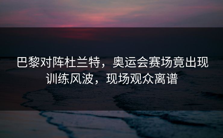 巴黎对阵杜兰特，奥运会赛场竟出现训练风波，现场观众离谱