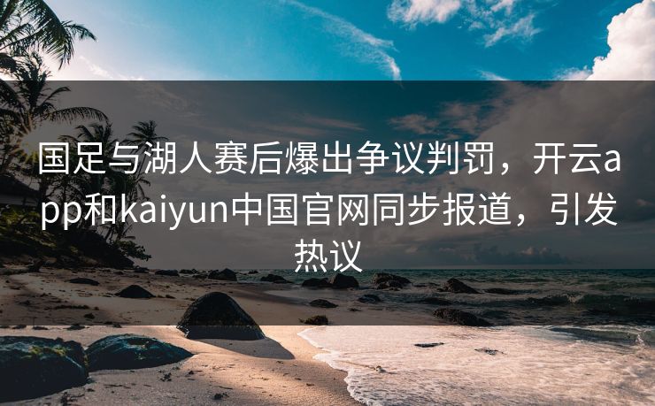 国足与湖人赛后爆出争议判罚，开云app和kaiyun中国官网同步报道，引发热议