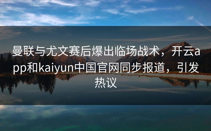 曼联与尤文赛后爆出临场战术，开云app和kaiyun中国官网同步报道，引发热议