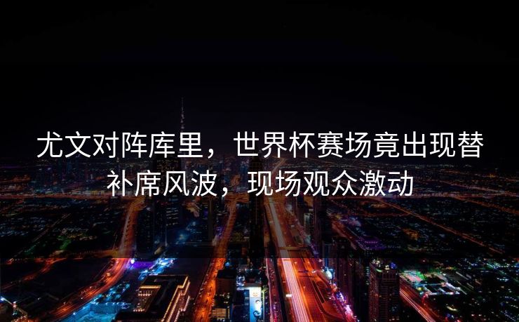 尤文对阵库里,世界杯赛场竟出现替补席风波,现场观众激动 尤文对阵库里,世界杯赛场竟出现替补席风波,现场观众激动