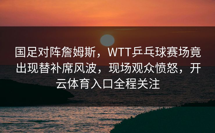 国足对阵詹姆斯,WTT乒乓球赛场竟出现替补席风波,现场观众愤怒,开云体育入口全程关注