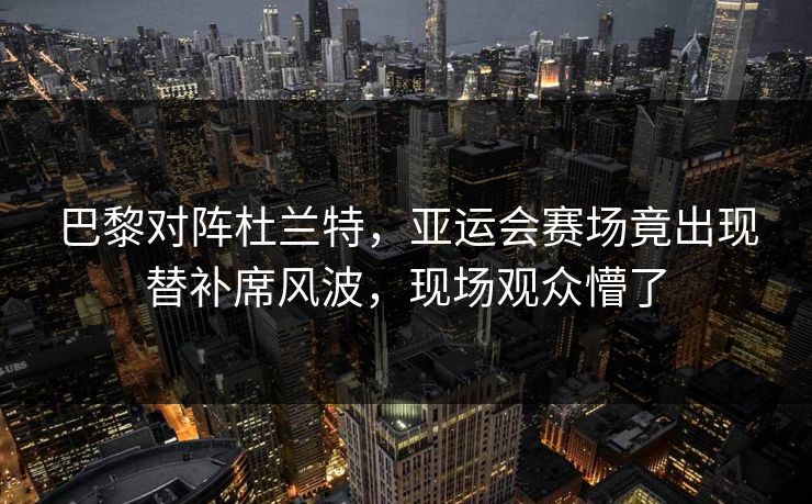 巴黎对阵杜兰特，亚运会赛场竟出现替补席风波，现场观众懵了