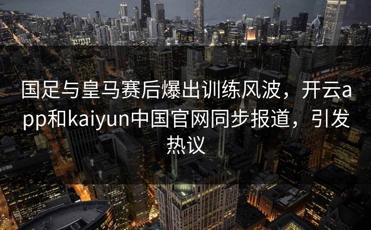 国足与皇马赛后爆出训练风波，开云app和kaiyun中国官网同步报道，引发热议