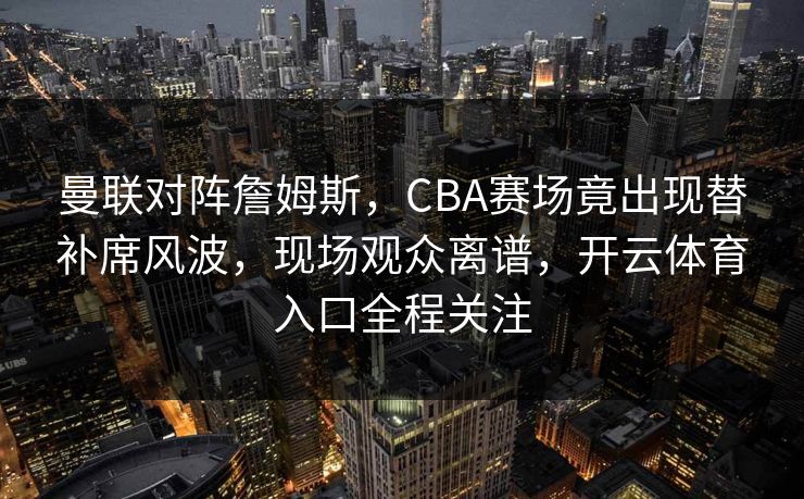 曼联对阵詹姆斯，CBA赛场竟出现替补席风波，现场观众离谱，开云体育入口全程关注