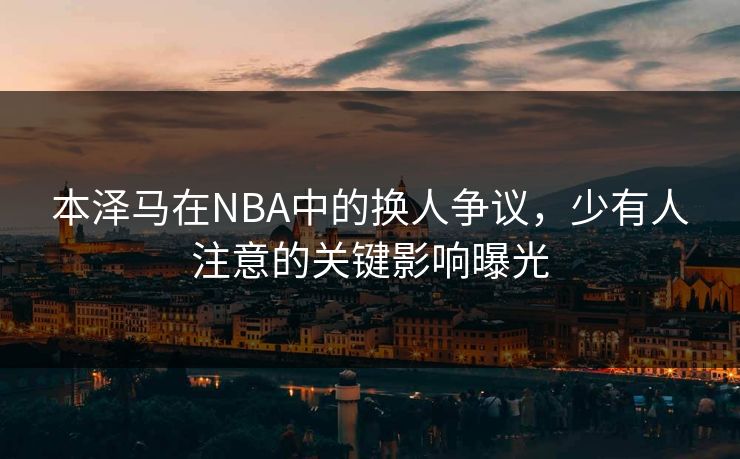 本泽马在NBA中的换人争议，少有人注意的关键影响曝光
