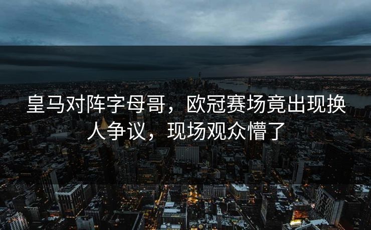 皇马对阵字母哥，欧冠赛场竟出现换人争议，现场观众懵了