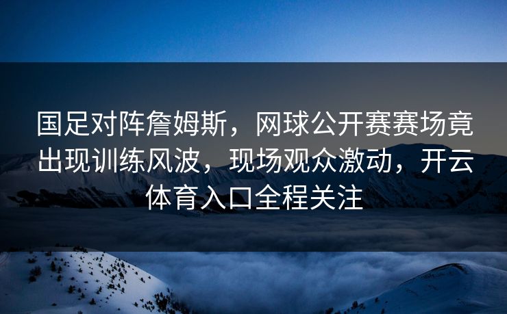 国足对阵詹姆斯，网球公开赛赛场竟出现训练风波，现场观众激动，开云体育入口全程关注