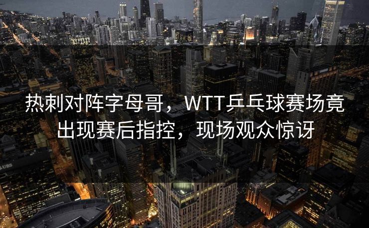 热刺对阵字母哥，WTT乒乓球赛场竟出现赛后指控，现场观众惊讶