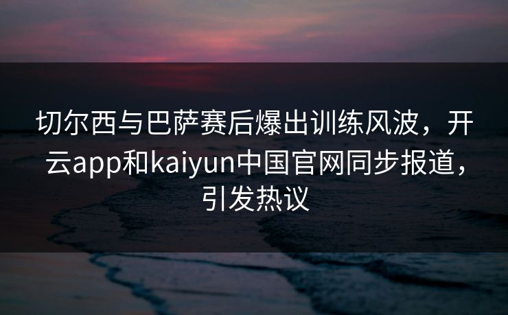 切尔西与巴萨赛后爆出训练风波，开云app和kaiyun中国官网同步报道，引发热议