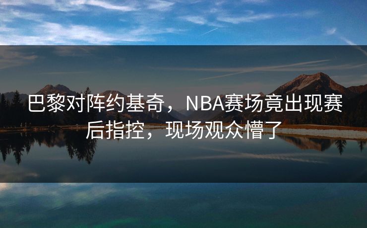 巴黎对阵约基奇,NBA赛场竟出现赛后指控,现场观众懵了