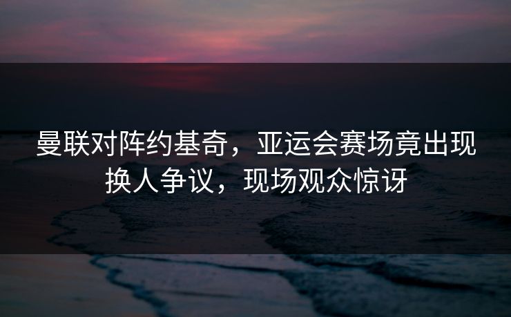 曼联对阵约基奇，亚运会赛场竟出现换人争议，现场观众惊讶