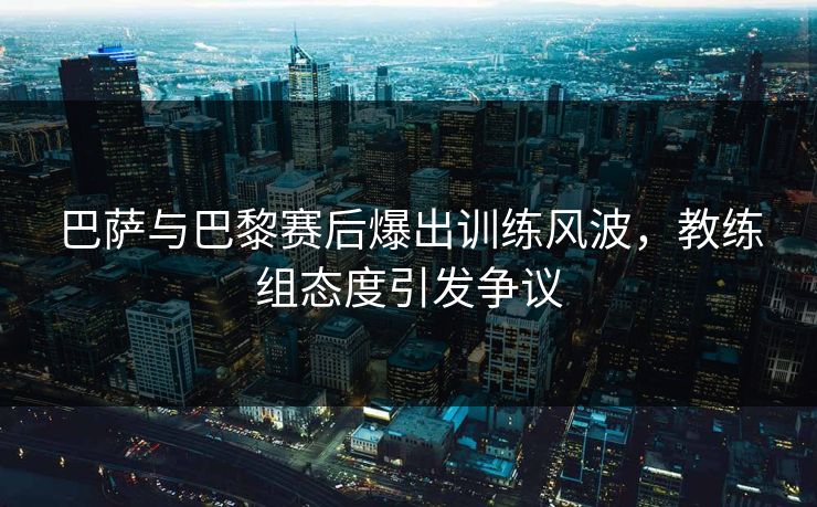 巴萨与巴黎赛后爆出训练风波,教练组态度引发争议
