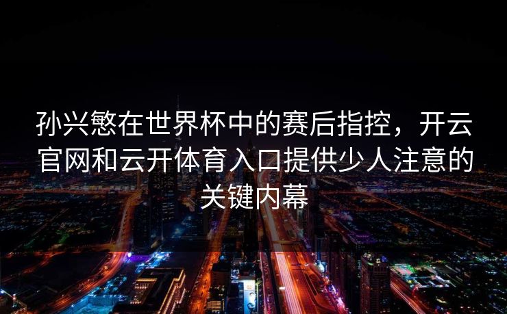 孙兴慜在世界杯中的赛后指控,开云官网和云开体育入口提供少人注意的关键内幕