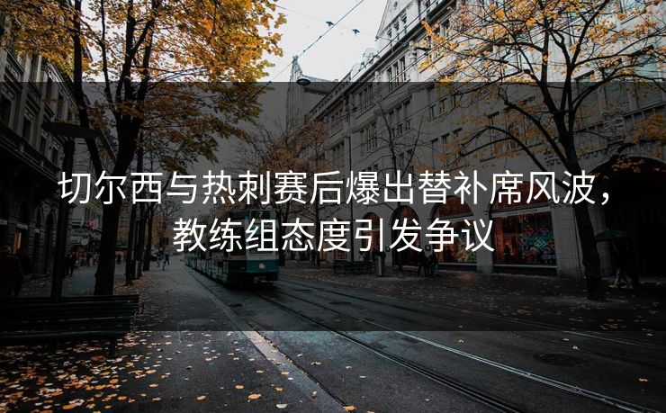 切尔西与热刺赛后爆出替补席风波，教练组态度引发争议