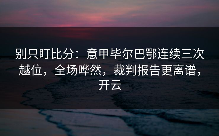 别只盯比分：意甲毕尔巴鄂连续三次越位，全场哗然，裁判报告更离谱，开云