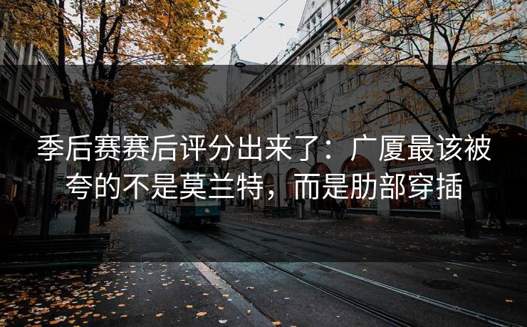 季后赛赛后评分出来了：广厦最该被夸的不是莫兰特，而是肋部穿插