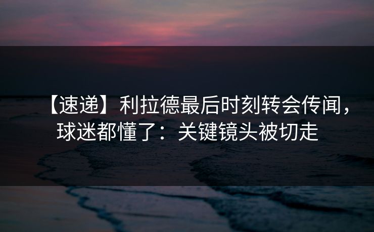 【速递】利拉德最后时刻转会传闻，球迷都懂了：关键镜头被切走